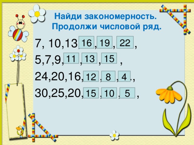 Найди закономерность.  Продолжи числовой ряд. 7, 10,13,....,….,…. , 5,7,9,….,….,…. , 24,20,16,….,....,...., 30,25,20,….,….,…., 22 19 16 11 13 15 4 12 8 15 10 5