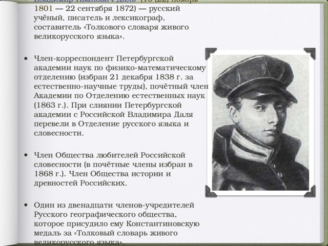 Влади́мир Ива́нович Даль  (10 (22) ноября 1801  ― 22 сентября 1872 ) ― русский учёный, писатель и лексикограф, составитель «Толкового словаря живого великорусского языка». Член-корреспондент Петербургской академии наук по физико-математическому отделению (избран 21 декабря 1838 г. за естественно-научные труды), почётный член Академии по Отделению естественных наук ( 1863 г. ). При слиянии Петербургской академии с Российской Владимира Даля перевели в Отделение русского языка и словесности. Член Общества любителей Российской словесности (в почётные члены избран в 1868 г. ). Член Общества истории и древностей Российских. Один из двенадцати членов-учредителей Русского географического общества , которое присудило ему Константиновскую медаль за «Толковый словарь живого великорусского языка».