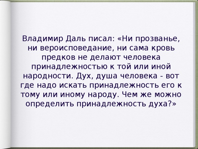 Владимир Даль писал: «Ни прозванье, ни вероисповедание, ни сама кровь предков не делают человека принадлежностью к той или иной народности. Дух, душа человека - вот где надо искать принадлежность его к тому или иному народу. Чем же можно определить принадлежность духа?»