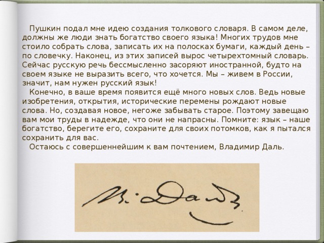 Пушкин подал мне идею создания толкового словаря. В самом деле, должны же люди знать богатство своего языка! Многих трудов мне стоило собрать слова, записать их на полосках бумаги, каждый день – по словечку. Наконец, из этих записей вырос четырехтомный словарь. Сейчас русскую речь бессмысленно засоряют иностранной, будто на своем языке не выразить всего, что хочется. Мы – живем в России, значит, нам нужен русский язык!  Конечно, в ваше время появится ещё много новых слов. Ведь новые изобретения, открытия, исторические перемены рождают новые слова. Но, создавая новое, негоже забывать старое. Поэтому завещаю вам мои труды в надежде, что они не напрасны. Помните: язык – наше богатство, берегите его, сохраните для своих потомков, как я пытался сохранить для вас.  Остаюсь с совершеннейшим к вам почтением, Владимир Даль.