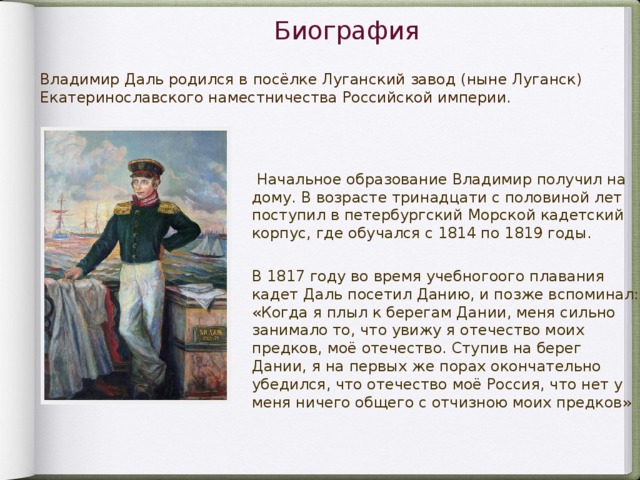 Биография Владимир Даль родился в посёлке Луганский завод (ныне Луганск) Екатеринославс кого на местничес тва Российской империи.  Начальное образование Владимир получил на дому. В возрасте тринадцати с половиной лет поступил в петербургский Морской кадетский корпус , где обучался с 1814 по 1819 годы. В 181 7 го ду во вр емя учебного ого плавания кадет Дал ь посетил Данию, и позже вспоминал: «Когда я плыл к берегам Дании, меня сильно занимало то, что увижу я отечество моих предков, моё отечество. Ступив на берег Дании, я на первых же порах окончательно убедился, что отечество моё Россия, что нет у меня ничего общего с отчизною моих предков»