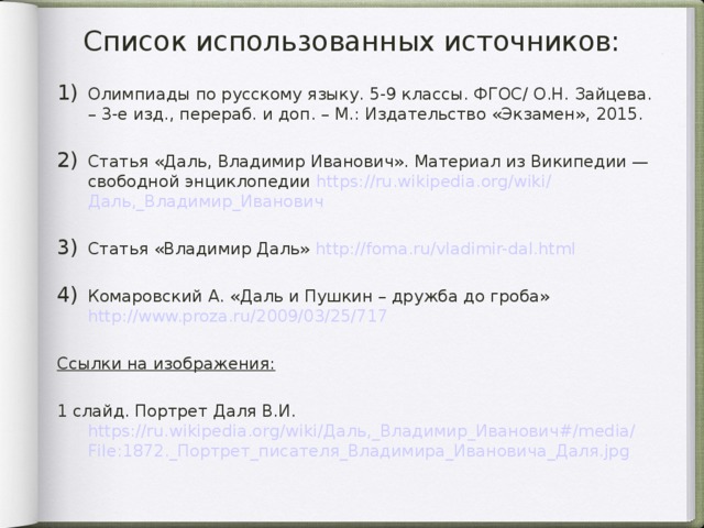 Список использованных источников: Олимпиады по русскому языку. 5-9 классы. ФГОС/ О.Н. Зайцева. – 3-е изд., перераб. и доп. – М.: Издательство «Экзамен», 2015. Статья «Даль, Владимир Иванович». Материал из Википедии — свободной энциклопедии https://ru.wikipedia.org/wiki/ Даль,_Владимир_Иванович Статья «Владимир Даль» http://foma.ru/vladimir-dal.html Комаровский А. «Даль и Пушкин – дружба до гроба» http://www.proza.ru/2009/03/25/717 Ссылки на изображения: 1 слайд. Портрет Даля В.И. https://ru.wikipedia.org/wiki/Даль,_Владимир_Иванович#/media/File:1872._Портрет_писателя_Владимира_Ивановича_Даля.jpg