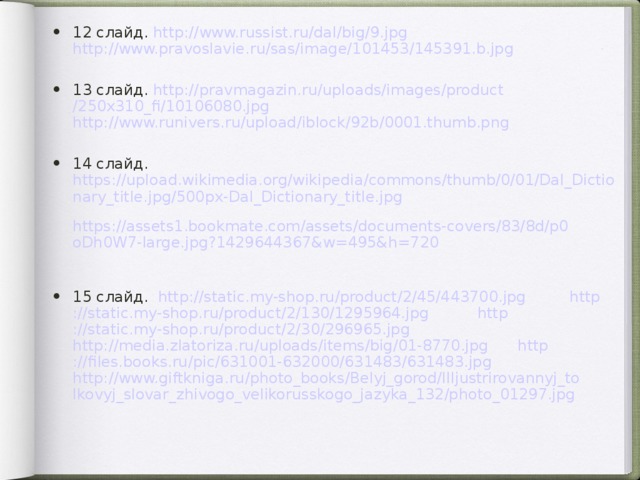 12 слайд. http://www.russist.ru/dal/big/9.jpg  http://www.pravoslavie.ru/sas/image/101453/145391.b.jpg  13 слайд. http:// pravmagazin.ru / uploads / images / product /250x310_fi/10106080.jpg  http://www.runivers.ru/upload/iblock/92b/0001.thumb.png  14 слайд. https://upload.wikimedia.org/wikipedia/commons/thumb/0/01/Dal_Dictionary_title.jpg/500px-Dal_Dictionary_title.jpg  https://assets1.bookmate.com/assets/documents-covers/83/8d/p0oDh0W7-large.jpg?1429644367&w=495&h=720  15 слайд. http ://static.my-shop.ru/product/2/45/443700.jpg  http ://static.my-shop.ru/product/2/130/1295964.jpg  http ://static.my-shop.ru/product/2/30/296965.jpg  http://media.zlatoriza.ru/uploads/items/big/01-8770.jpg  http ://files.books.ru/pic/631001-632000/631483/631483.jpg  http://www.giftkniga.ru/photo_books/Belyj_gorod/Illjustrirovannyj_tolkovyj_slovar_zhivogo_velikorusskogo_jazyka_132/photo_01297.jpg