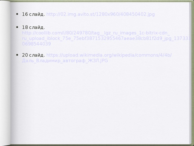 16 слайд. http ://02.img.avito.st/1280x960/408450402.jpg  18 слайд. http://coollib.com/i/80/249780/tag__lgz_ru_images_1c-bitrix-cdn_ru_upload_iblock_75e_75ebf3871532955467aeae38cb81f2d9_jpg_1373310698544039 20 слайд. https :// upload.wikimedia.org / wikipedia / commons /4/4b/ Даль_Владимир_автограф_ЖЗЛ.JPG