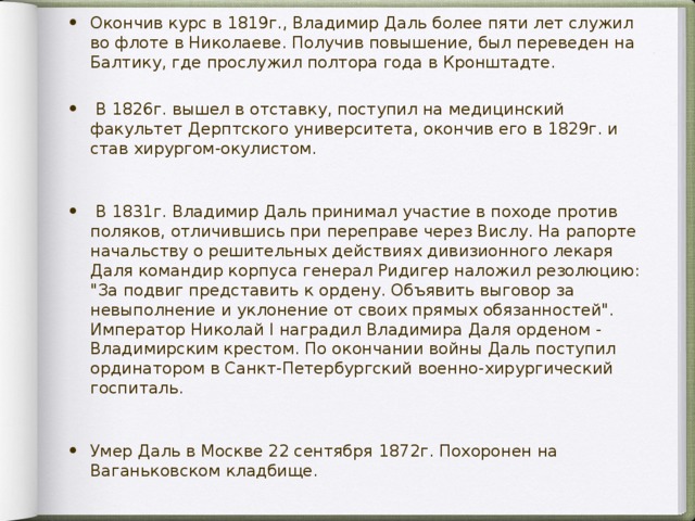 Окончив курс в 1819г., Владимир Даль более пяти лет служил во флоте в Николаеве. Получив повышение, был переведен на Балтику, где прослужил полтора года в Кронштадте.  В 1826г. вышел в отставку, поступил на медицинский факультет Дерптского университета, окончив его в 1829г. и став хирургом-окулистом.  В 1831г. Владимир Даль принимал участие в походе против поляков, отличившись при переправе через Вислу. На рапорте начальству о решительных действиях дивизионного лекаря Даля командир корпуса генерал Ридигер наложил резолюцию: 