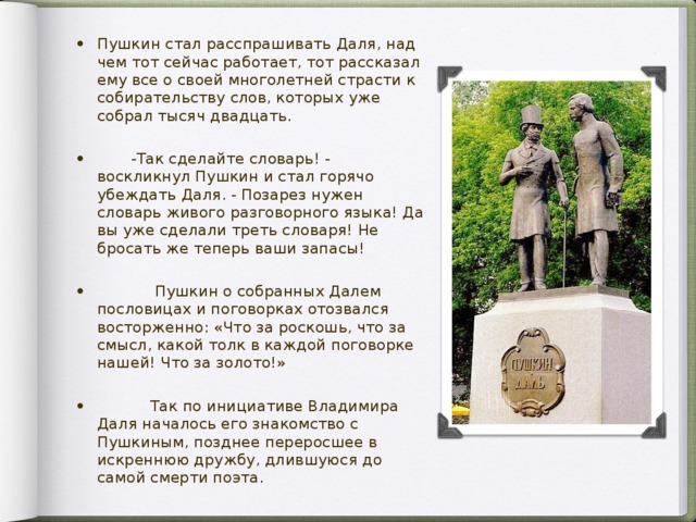 Пушкин стал расспрашивать Даля, над чем тот сейчас работает, тот рассказал ему все о своей многолетней страсти к собирательству слов, которых уже собрал тысяч двадцать.  -Так сделайте словарь! - воскликнул Пушкин и стал горячо убеждать Даля. - Позарез нужен словарь живого разговорного языка! Да вы уже сделали треть словаря! Не бросать же теперь ваши запасы!  Пушкин о собранных Далем пословицах и поговорках отозвался восторженно: «Что за роскошь, что за смысл, какой толк в каждой поговорке нашей! Что за золото!»  Так по инициативе Владимира Даля началось его знакомство с Пушкиным, позднее переросшее в искреннюю дружбу, длившуюся до самой смерти поэта.