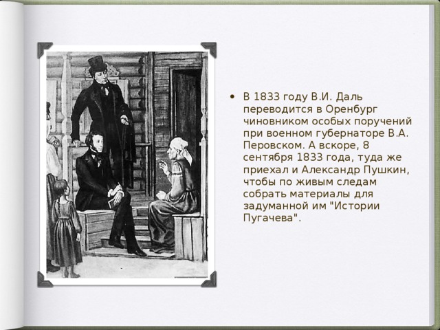 В 1833 году В.И. Даль переводится в Оренбург чиновником особых поручений при военном губернаторе В.А. Перовском. А вскоре, 8 сентября 1833 года, туда же приехал и Александр Пушкин, чтобы по живым следам собрать материалы для задуманной им 