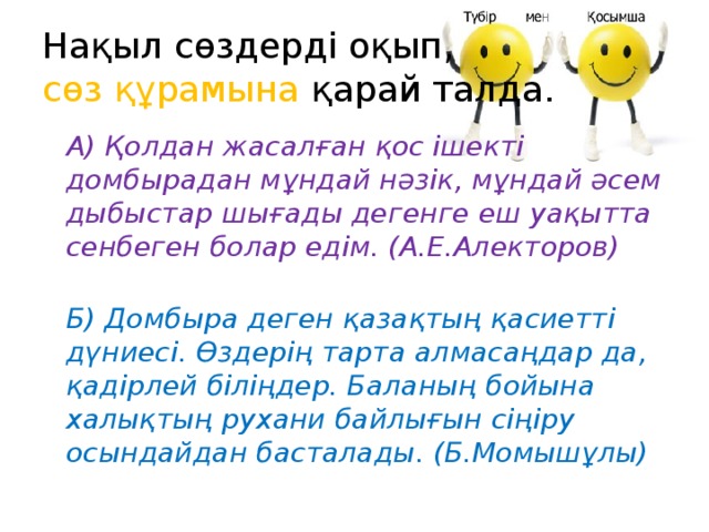 Нақыл сөздерді оқып,   сөз құрамына қарай талда.  А) Қолдан жасалған қос ішекті домбырадан мұндай нәзік, мұндай әсем дыбыстар шығады дегенге еш уақытта сенбеген болар едім. (А.Е.Алекторов)  Б) Домбыра деген қазақтың қасиетті дүниесі. Өздерің тарта алмасаңдар да, қадірлей біліңдер. Баланың бойына халықтың рухани байлығын сіңіру осындайдан басталады. (Б.Момышұлы)