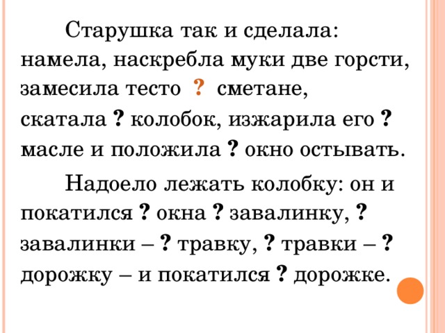 Старушка так и сделала: намела, наскребла муки две горсти, замесила тесто ? сметане, скатала ? колобок, изжарила его ? масле и положила ? окно остывать.  Надоело лежать колобку: он и покатился ? окна ? завалинку, ? завалинки – ? травку, ? травки – ? дорожку – и покатился ? дорожке.