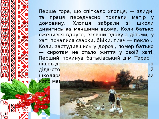 Перше горе, що спіткало хлопця, — злидні та праця передчасно поклали матір у домовину. Хлопця забрали зі школи дивитись за меншими вдома. Коли батько оженився вдруге, взявши вдову з дітьми, у хаті почалися сварки, бійки, плач — пекло... Коли, застудившись у дорозі, помер батько — сиротам не стало життя у своїй хаті. Перший покинув батьківський дім Тарас і пішов до школи проситися і за школяра, і за діда-сторожа, що мав слугувати дякові й школярам, а за ним розбіглися у найми його менші брати та сестри.