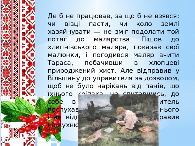 Де б не працював, за що б не взявся: чи вівці пасти, чи коло землі хазяйнувати — не зміг подолати той потяг до малярства. Пішов до хлипнівського маляра, показав свої малюнки, і погодився маляр вчити Тараса, побачивши в хлопцеві природжений хист. Але відправив у Вільшану до управителя за дозволом, щоб не було нарікань від панів, що їхнього кріпака, не спитавшись, до себе в науку взяв. Управитель послухав хлопця, подивився на нього і не відпустив учитися, а відправив на кухню до кухаря.