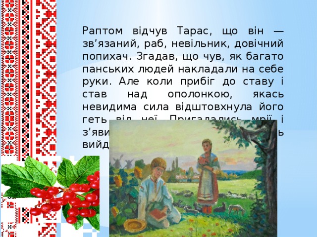 Раптом відчув Тарас, що він — зв’язаний, раб, невільник, довічний попихач. Згадав, що чув, як багато панських людей накладали на себе руки. Але коли прибіг до ставу і став над ополонкою, якась невидима сила відштовхнула його геть від неї. Пригадались мрії і з’явилась надія, що з нього щось вийде... мусить вийти.