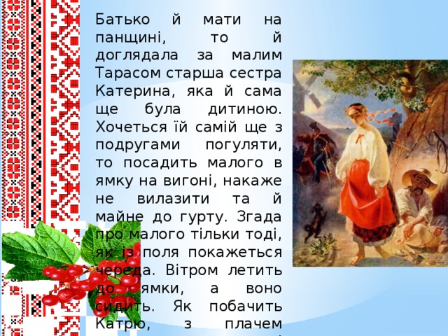 Батько й мати на панщині, то й доглядала за малим Тарасом старша сестра Катерина, яка й сама ще була дитиною. Хочеться їй самій ще з подругами погуляти, то посадить малого в ямку на вигоні, накаже не вилазити та й майне до гурту. Згада про малого тільки тоді, як із поля покажеться череда. Вітром летить до ямки, а воно сидить. Як побачить Катрю, з плачем викидає рученята. І картає себе Катря, що покинула дитину саму на вулиці. Ідуть вони за село виглядати маму й татка.