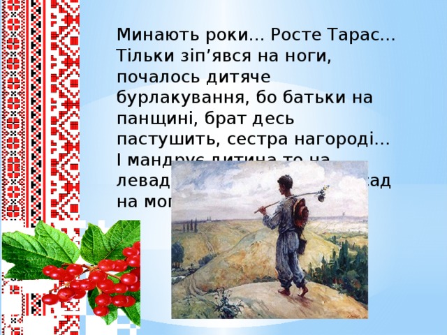 Минають роки... Росте Тарас... Тільки зіп’явся на ноги, почалось дитяче бурлакування, бо батьки на панщині, брат десь пастушить, сестра нагороді... І мандрує дитина то на леваду, то до ставу, то за сад на могилу...