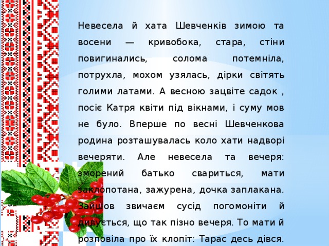 Невесела й хата Шевченків зимою та восени — кривобока, стара, стіни повигинались, солома потемніла, потрухла, мохом узялась, дірки світять голими латами. А весною зацвіте садок , посіє Катря квіти під вікнами, і суму мов не було. Вперше по весні Шевченкова родина розташувалась коло хати надворі вечеряти. Але невесела та вечеря: зморений батько свариться, мати заклопотана, зажурена, дочка заплакана. Зайшов звичаєм сусід погомоніти й дивується, що так пізно вечеря. То мати й розповіла про їх клопіт: Тарас десь дівся. Скрізь обшукали, та так і не знайшли. Вирішили після вечері знов іти шукати.