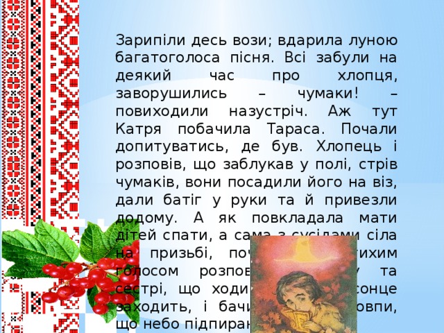 Зарипіли десь вози; вдарила луною багатоголоса пісня. Всі забули на деякий час про хлопця, заворушились – чумаки! – повиходили назустріч. Аж тут Катря побачила Тараса. Почали допитуватись, де був. Хлопець і розповів, що заблукав у полі, стрів чумаків, вони посадили його на віз, дали батіг у руки та й привезли додому. А як повкладала мати дітей спати, а сама з сусідами сіла на призьбі, почав Тарас тихим голосом розповідати брату та сестрі, що ходив туди. Де сонце заходить, і бачив залізні стовпи, що небо підпирають.