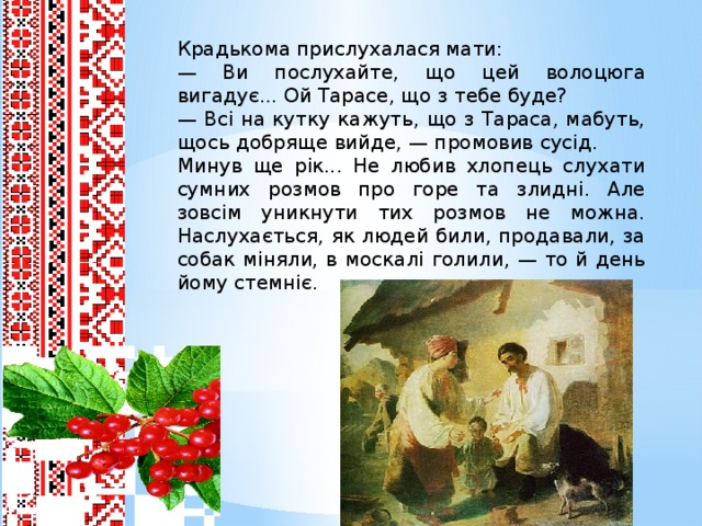 Крадькома прислухалася мати: — Ви послухайте, що цей волоцюга вигадує... Ой Тарасе, що з тебе буде? — Всі на кутку кажуть, що з Тараса, мабуть, щось добряще вийде, — промовив сусід. Минув ще рік... Не любив хлопець слухати сумних розмов про горе та злидні. Але зовсім уникнути тих розмов не можна. Наслухається, як людей били, продавали, за собак міняли, в москалі голили, — то й день йому стемніє.