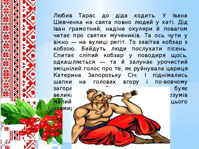 Любив Тарас до діда ходить. У Івана Шевченка на свята повно людей у хаті. Дід Іван грамотний, надіне окуляри й повагом читає про святих мучеників. Та ось чути у вікно — на вулиці регіт. То завітав кобзар з кобзою. Вийдуть люди послухати пісень. Спитає сліпий кобзар у поводиря щось, одкашляється — та й залунає урочистий зміцнілий голос про те, як руйнувала цариця Катерина Запорозьку Січ. І піднімались шапки на головах вгору і по-вовчому загоралися очі. Відчувалось, що тут буяє велика та могутня сила. Мало що розумів малий Тарас, але й він відчував і від цього завмирало серце.