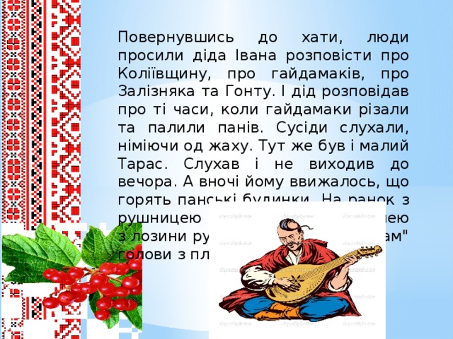 Повернувшись до хати, люди просили діда Івана розповісти про Коліївщину, про гайдамаків, про Залізняка та Гонту. І дід розповідав про ті часи, коли гайдамаки різали та палили панів. Сусіди слухали, німіючи од жаху. Тут же був і малий Тарас. Слухав і не виходив до вечора. А вночі йому ввижалось, що горять панські будинки. На ранок з рушницею з соняшника та шаблею з лозини рубав вів у бур’яні 