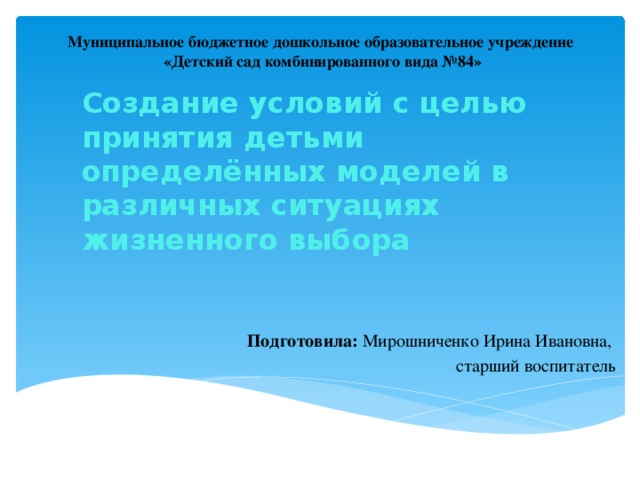 Муниципальное бюджетное дошкольное образовательное учреждение «Детский сад комбинированного вида №84» Создание условий с целью принятия детьми определённых моделей в различных ситуациях жизненного выбора 1слайд Подготовила: Мирошниченко Ирина Ивановна, старший воспитатель