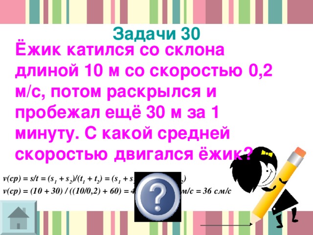 Задачи 30  Ёжик катился со склона длиной 10 м со скоростью 0,2 м/с, потом раскрылся и пробежал ещё 30 м за 1 минуту. С какой средней скоростью двигался ёжик? v(cp) = s/t = (s 1 + s 2 )/(t 1 + t 2 ) = (s 1 + s 2 ) / ((s 1 /v 1 ) + t 2 ) v(cp) = (10 + 30) / ((10/0,2) + 60) = 40/110 = 0,36м/с = 36 см/с