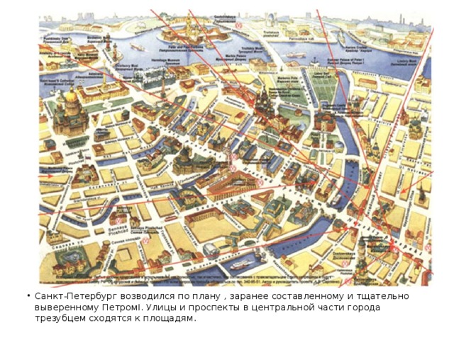 Санкт-Петербург возводился по плану , заранее составленному и тщательно выверенному ПетромI. Улицы и проспекты в центральной части города трезубцем сходятся к площадям.