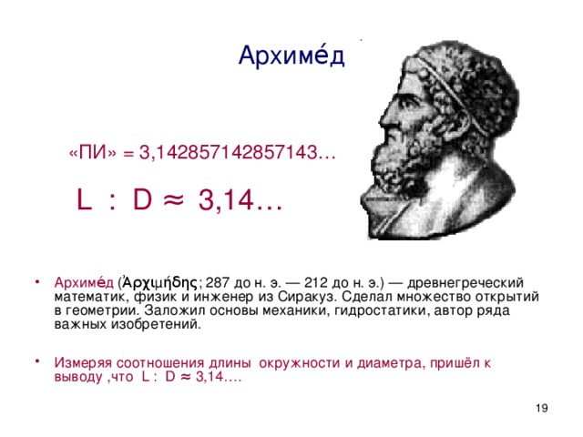 Архиме́д Архиме́д (Ἀρχιμήδης; 287 до н. э. — 212 до н. э.) — древнегреческий математик, физик и инженер из Сиракуз. Сделал множество открытий в геометрии. Заложил основы механики, гидростатики, автор ряда важных изобретений. Измеряя соотношения длины окружности и диаметра, пришёл к выводу ,что L : D ≈ 3,14…. «ПИ» = 3,142857142857143…  L : D ≈  3,14…