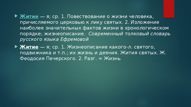 Житие  — я; ср. 1. Повествование о жизни человека, причисляемого церковью к лику святых. 2. Изложение наиболее значительных фактов жизни в хронологическом порядке; жизнеописание.   Современный толковый словарь русского языка Ефремовой Житие