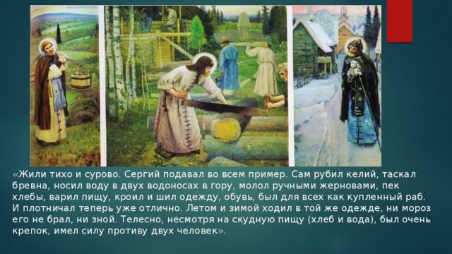 «Жили тихо и сурово. Сергий подавал во всем пример. Сам рубил келий, таскал бревна, носил воду в двух водоносах в гору, молол ручными жерновами, пек хлебы, варил пищу, кроил и шил одежду, обувь, был для всех как купленный раб. И плотничал теперь уже отлично. Летом и зимой ходил в той же одежде, ни мороз его не брал, ни зной. Телесно, несмотря на скудную пищу (хлеб и вода), был очень крепок, имел силу противу двух человек».