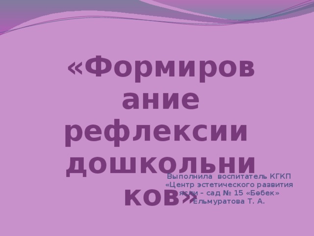 «Формирование рефлексии дошкольников» Выполнила воспитатель КГКП «Центр эстетического развития ясли – сад № 15 «Бөбек» Ельмуратова Т. А.