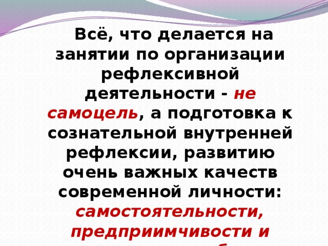 Всё, что делается на занятии по организации рефлексивной деятельности - не самоцель , а подготовка к сознательной внутренней рефлексии, развитию очень важных качеств современной личности: самостоятельности, предприимчивости и конкурентоспособности.