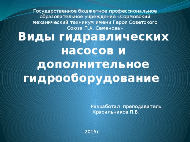 Государственное бюджетное профессиональное образовательное учреждение «Сормовский механический техникум имени Героя Советского Союза П.А. Семенова» Виды гидравлических насосов и  дополнительное гидрооборудование Разработал преподаватель:  Красильников П.В. 2015г .