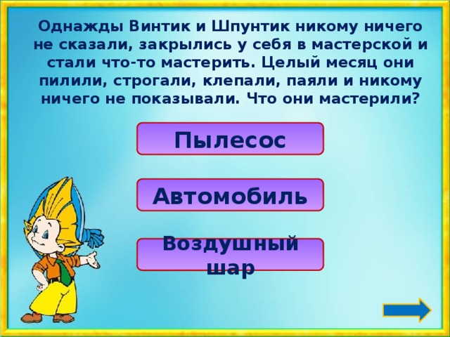 Однажды Винтик и Шпунтик никому ничего не сказали, закрылись у себя в мастерской и стали что-то мастерить. Целый месяц они пилили, строгали, клепали, паяли и никому ничего не показывали. Что они мастерили? Пылесос Автомобиль Воздушный шар