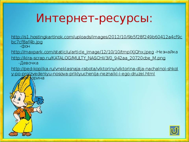 Интернет-ресурсы: http://s1.hostingkartinok.com/uploads/images/2012/10/9b5f28f249b60412a4cf9cbc7cf8af4b.jpg -фон http://maxpark.com/static/u/article_image/12/10/10/tmpIXjQhx.jpeg -Незнайка http://kira-scrap.ru/KATALOG/MULTY_NASCHI/3/0_942aa_20720cbe_M.png -Девочка http://ped-kopilka.ru/vneklasnaja-rabota/viktoriny/viktorina-dlja-nachalnoi-shkoly-po-proizvedeniyu-nosova-priklyuchenija-neznaiki-i-ego-druzei.html -викторина