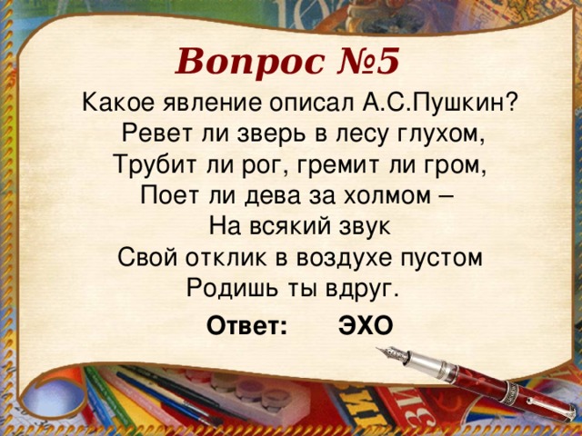 Вопрос №5 Какое явление описал А.С.Пушкин?  Ревет ли зверь в лесу глухом,  Трубит ли рог, гремит ли гром,  Поет ли дева за холмом –  На всякий звук  Свой отклик в воздухе пустом  Родишь ты вдруг.   Ответ: ЭХО  