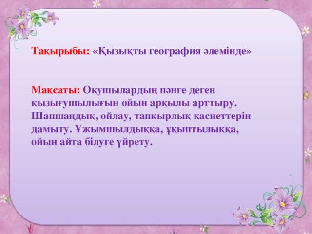 Тақырыбы: «Қызықты география әлемінде»    Мақсаты: Оқушылардың пәнге деген қызығушылығын ойын арқылы арттыру. Шапшаңдық, ойлау, тапқырлық қасиеттерін дамыту. Ұжымшылдыққа, ұқыптылыққа, ойын айта білуге үйрету.