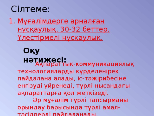 Сілтеме: Мұғалімдерге арналған нұсқаулық. 30-32 беттер.  Үлестірмелі нұсқаулық. Оқу нәтижесі:  Ақпараттық-коммуникациялық технологияларды күрделенірек пайдалана алады, іс-тәжірибесіне енгізуді үйренеді, түрлі нысандағы ақпараттарға қол жеткізеді.  Әр мұғалім түрлі тапсырманы орындау барысында түрлі амал-тәсілдерді пайдаланады.