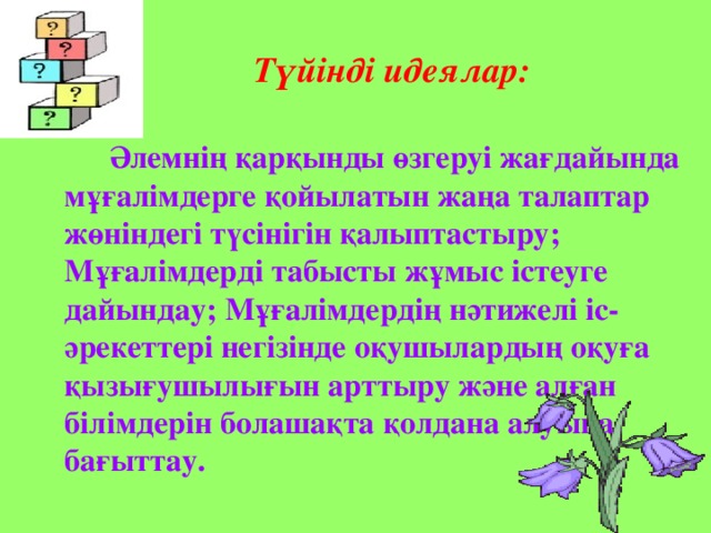 Әлемнің қарқынды өзгеруі жағдайында мұғалімдерге қойылатын жаңа талаптар жөніндегі түсінігін қалыптастыру; Мұғалімдерді табысты жұмыс істеуге дайындау; Мұғалімдердің нәтижелі іс-әрекеттері негізінде оқушылардың оқуға қызығушылығын арттыру және алған білімдерін болашақта қолдана алуына бағыттау.  Түйінді идеялар: