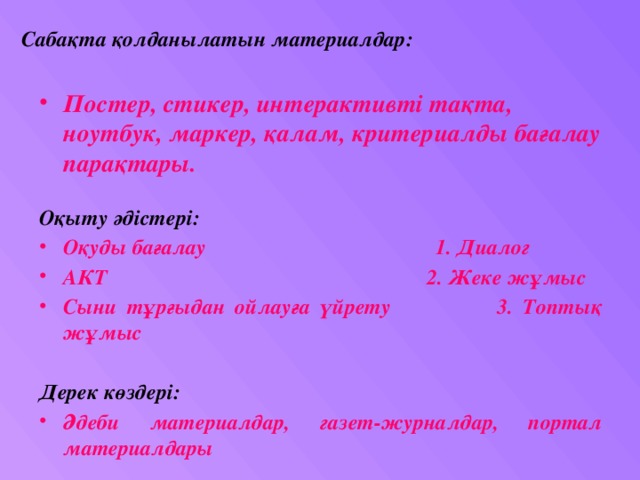 Сабақта қолданылатын материалдар: Постер, стикер, интерактивті тақта, ноутбук, маркер, қалам, критериалды бағалау парақтары. Оқыту әдістері: Оқуды бағалау 1. Диалог АКТ 2. Жеке жұмыс Сыни тұрғыдан ойлауға үйрету 3. Топтық жұмыс  Дерек көздері: