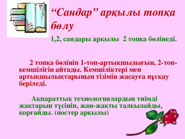 “ Сандар” арқылы топқа бөлу    1,2, сандары арқылы 2 топқа бөлінеді.     2 топқа бөлініп 1-топ-артықшылығын, 2-топ-кемшілігін айтады. Кемшіліктері мен артықшылықтарының тізімін жасауға нұсқау беріледі.   Ақпараттық технологиялардың тиімді жақтарын түсініп, жан-жақты талқылайды, қорғайды. (постер арқылы)