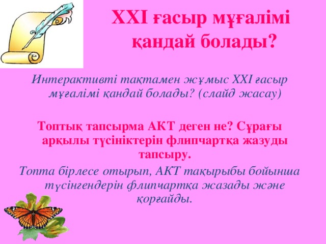 ХХІ ғасыр мұғалімі  қандай болады? Интерактивті тақтамен жұмыс ХХІ ғасыр мұғалімі қандай болады? (слайд жасау)  Топтық тапсырма АКТ деген не? Сұрағы арқылы түсініктерін флипчартқа жазуды тапсыру. Топта бірлесе отырып, АКТ тақырыбы бойынша түсінгендерін флипчартқа жазады және қорғайды.