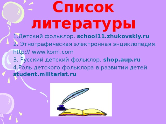 Список литературы Детский фольклор. school11.zhukovskiy.ru   Этнографическая электронная энциклопедия. Детский фольклор. school11.zhukovskiy.ru   Этнографическая электронная энциклопедия. Детский фольклор. school11.zhukovskiy.ru   Этнографическая электронная энциклопедия. Детский фольклор. school11.zhukovskiy.ru   Этнографическая электронная энциклопедия. Детский фольклор. school11.zhukovskiy.ru   Этнографическая электронная энциклопедия. http:// www.komi.com 3. Русский детский фольклор. shop.aup.ru  4.Роль детского фольклора в развитии детей. student.militarist.ru  http:// www.komi.com 3. Русский детский фольклор. shop.aup.ru  4.Роль детского фольклора в развитии детей. student.militarist.ru  http:// www.komi.com 3. Русский детский фольклор. shop.aup.ru  4.Роль детского фольклора в развитии детей. student.militarist.ru  http:// www.komi.com 3. Русский детский фольклор. shop.aup.ru  4.Роль детского фольклора в развитии детей. student.militarist.ru  http:// www.komi.com 3. Русский детский фольклор. shop.aup.ru  4.Роль детского фольклора в развитии детей. student.militarist.ru  8