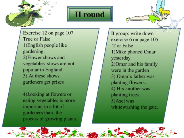 II round Exercise  12 on page 107 True or False 1)English people like gardening. 2)Flower shows and vegetables slows are not popular in England. 3) At these shows gardeners get prizes 4) L ooking at flowers or eating vegetables is more important to a lot of gardeners than  the process of growing plants.  II group: write down exercise  6 on page 105  T or False 1)Mike phoned Omar yesterday 2)Omar and his family were in the garden 3) Omar’s father was planting flowers. 4) His mother was planting trees. 5)Asel was whitewashing the gate.