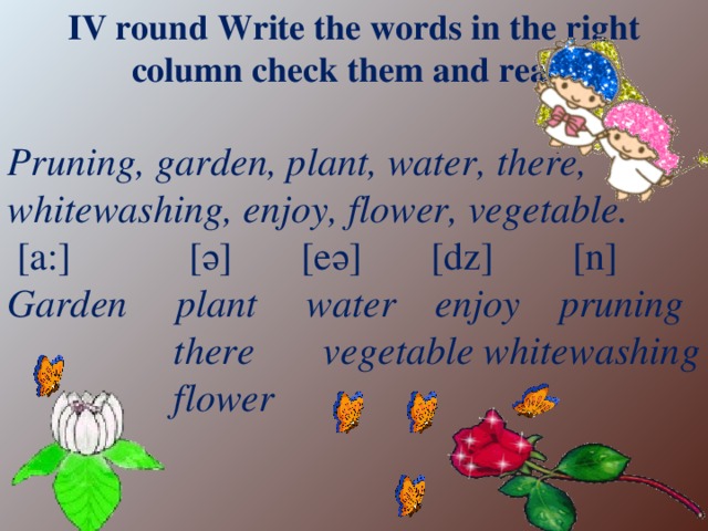 IV round Write the words in the right column check them and read. Pruning, garden, plant, water, there, whitewashing, enjoy, flower, vegetable.  [a:] [ә] [eә] [dz] [n] Garden plant water enjoy pruning  there vegetable whitewashing  flower