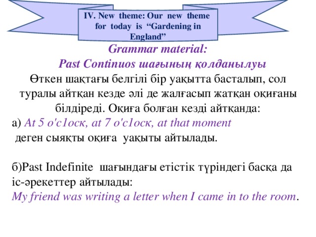 IV. New theme: Our new theme for today is “Gardening in England” Grammar material:  Ра st Continuos шағының қолданылуы Өткен шақтағы белгілі бір уақытта басталып, сол туралы айтқан кезде әлі де жалғасып жатқан оқиғаны білдіреді. Оқиға болған кезді айтқанда: а)  At 5 о'с1оск, а t 7 о'с1оск, а t t һа t moment  деген сыяқты оқиға уақыты айтылады. б)Ра st Indefinite шағындағы етістік түріндегі басқа да іс-әрекеттер айтылады: My friend was writing a letter when I came in to the room .