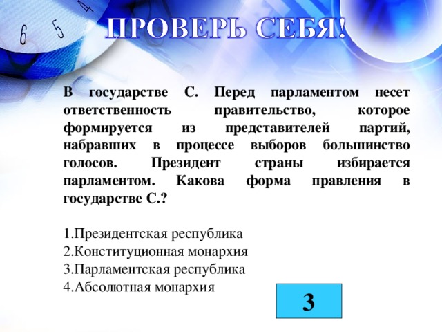 В государстве С. Перед парламентом несет ответственность правительство, которое формируется из представителей партий, набравших в процессе выборов большинство голосов. Президент страны избирается парламентом. Какова форма правления в государстве С.?  Президентская республика Конституционная монархия Парламентская республика Абсолютная монархия 3