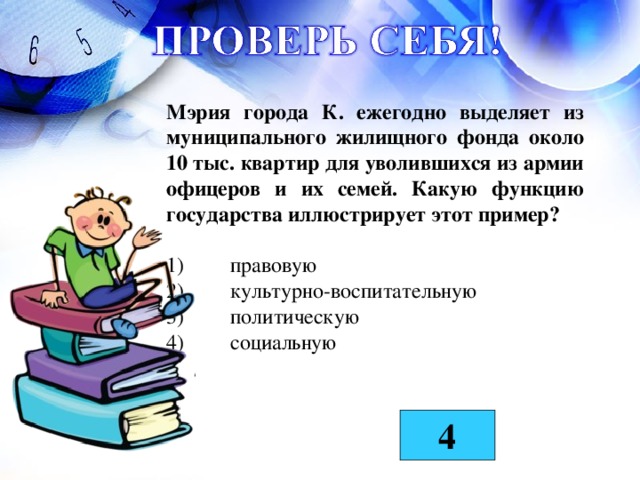 Мэрия города К. ежегодно выделяет из муниципального жилищного фонда около 10 тыс. квартир для уволившихся из армии офицеров и их семей. Какую функцию государства иллюстрирует этот пример?  1)  правовую  2)  культурно-воспитательную  3)  политическую  4)  социальную  4