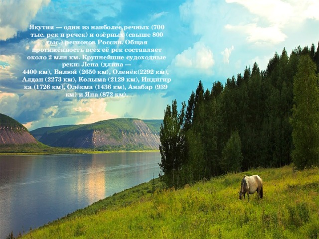 Якутия — один из наиболее речных (700 тыс. рек и речек) и озёрных (свыше 800 тыс.) регионов России. Общая протяжённость всех её рек составляет около 2 млн км.  Крупнейшие судоходные реки: Лена (длина — 4400 км), Вилюй (2650 км), Оленёк(2292 км), Алдан (2273 км), Колыма (2129 км), Индигирка (1726 км), Олёкма (1436 км), Анабар (939 км) и Яна (872 км).
