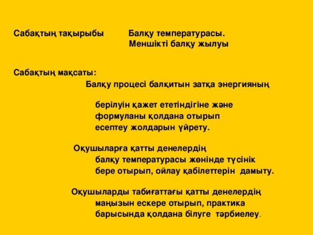 Саба қтың тақырыбы Балқу температурасы.  Меншікті балқу жылуы   Сабақтың мақсаты:  Балқу процесі балқитын затқа энергияның  берілуін қажет ететіндігіне және  формуланы қолдана отырып  есептеу жолдарын үйрету.    Оқушыларға қатты денелердің  балқу температурасы жөнінде түсінік  бере отырып, ойлау қабілеттерін дамыту.    Оқушыларды табиғаттағы қатты денелердің  маңызын ескере отырып, практика  барысында қолдана білуге  тәрбиелеу .