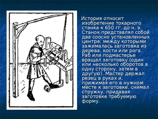 История относит изобретение токарного станка к 650 гг. до н. э. Станок представлял собой два соосно установленных центра, между которыми зажималась заготовка из дерева, кости или рога. Раб или подмастерье вращал заготовку (один или несколько оборотов в одну сторону, затем в другую). Мастер держал резец в руках и, прижимая его в нужном месте к заготовке, снимал стружку, придавая заготовке требуемую форму.